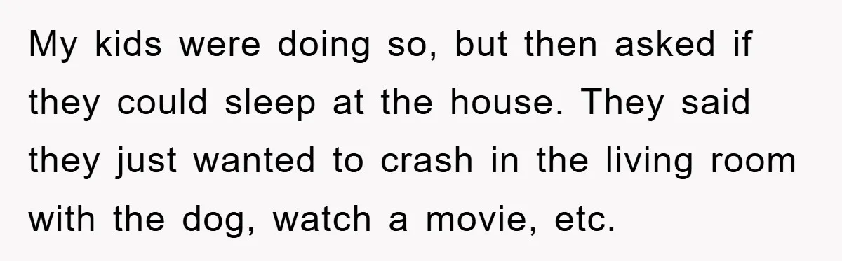 My kids were doing so, but then asked if they could sleep at the house. They said they just wanted to crash in the living room with the dog, watch...