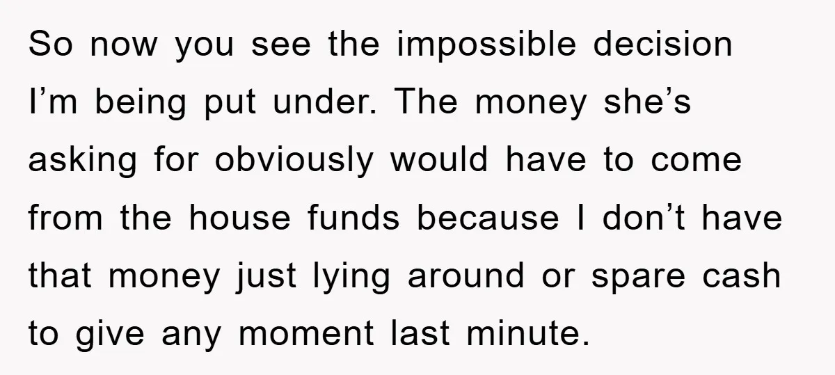 So now you see the impossible decision I’m being put under. The money she’s asking for obviously would have to come from the house funds because I don’t have that...