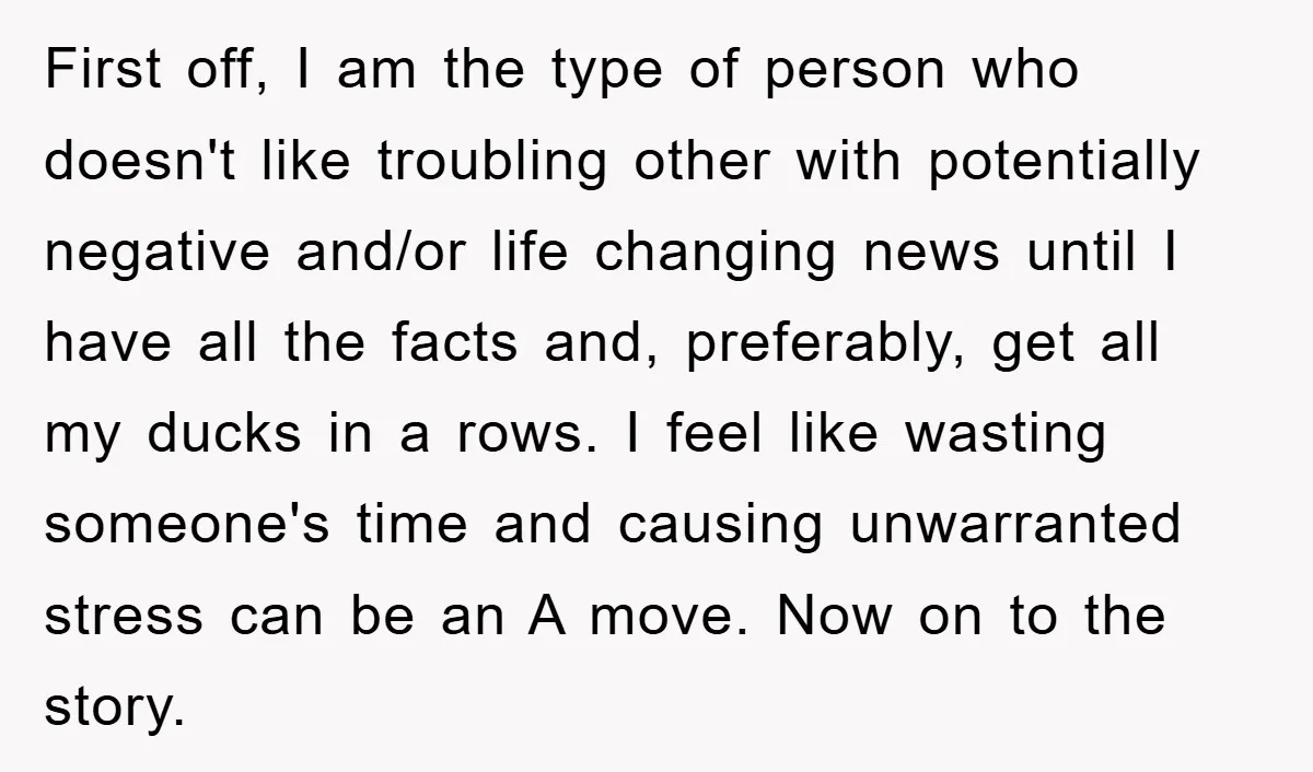 First off, I am the type of person who doesn't like troubling other with potentially negative and/or life changing news until I have all the facts and, preferably, get all...