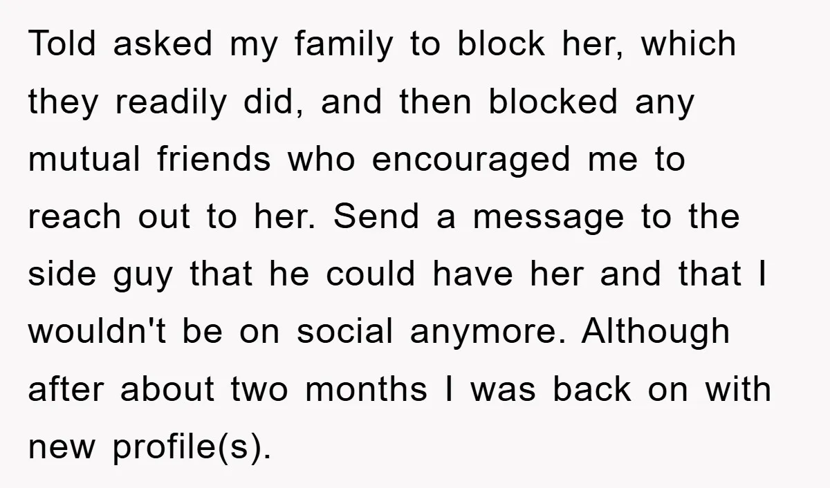 Told asked my family to block her, which they readily did, and then blocked any mutual friends who encouraged me to reach out to her. Send a message to the...