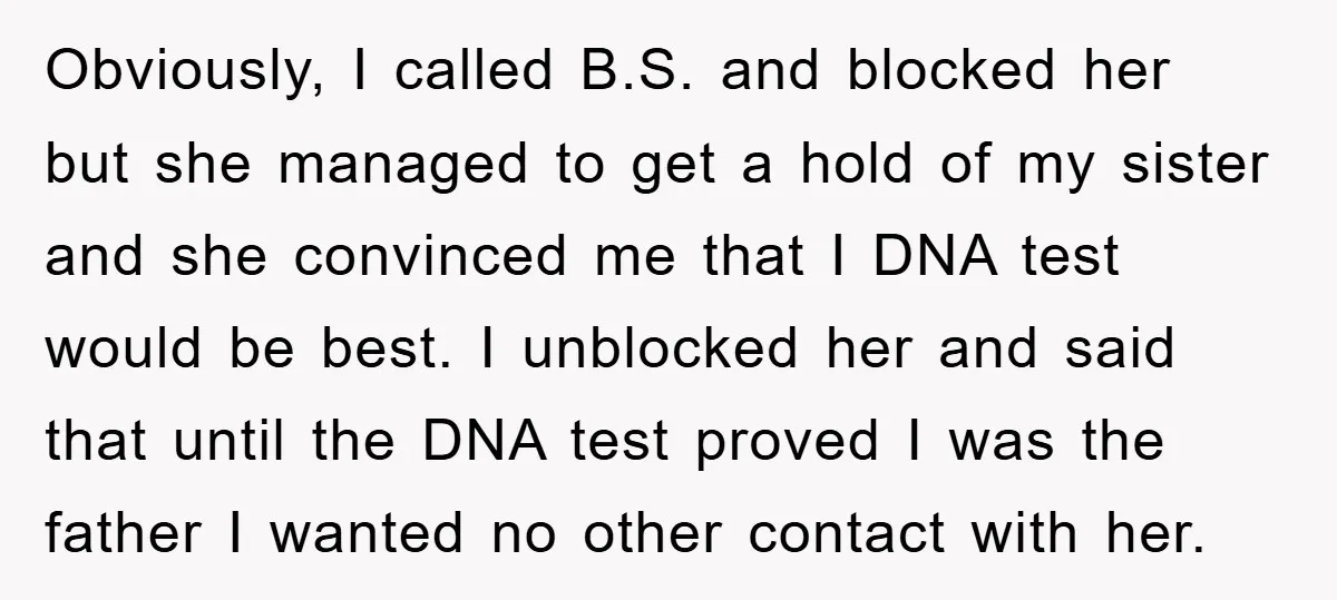 Obviously, I called B.S. and blocked her but she managed to get a hold of my sister and she convinced me that I DNA test would be best. I unblocked...