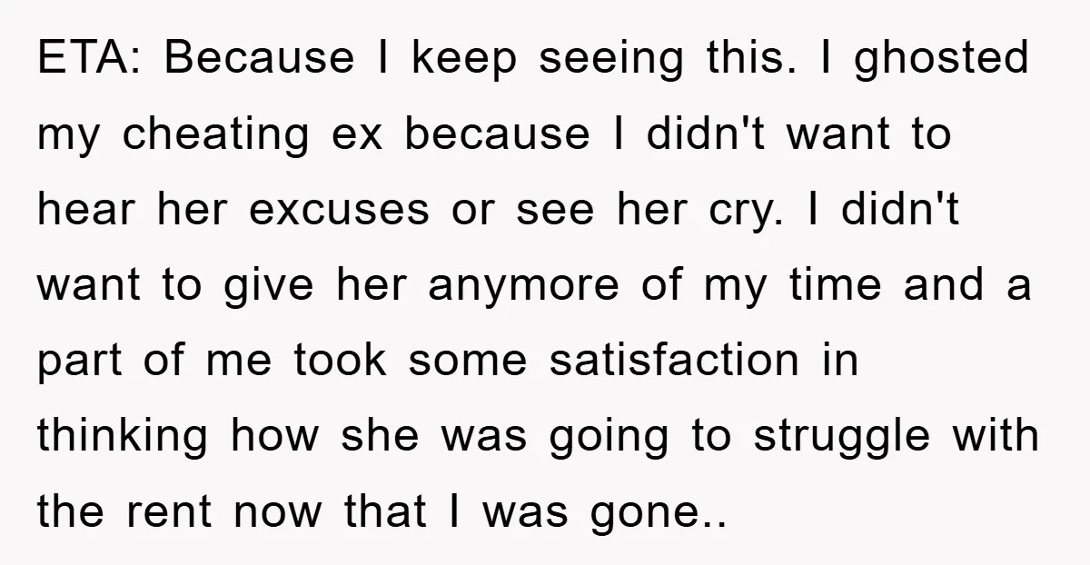 ETA: Because I keep seeing this. I ghosted my cheating ex because I didn't want to hear her excuses or see her cry. I didn't want to give her anymore...
