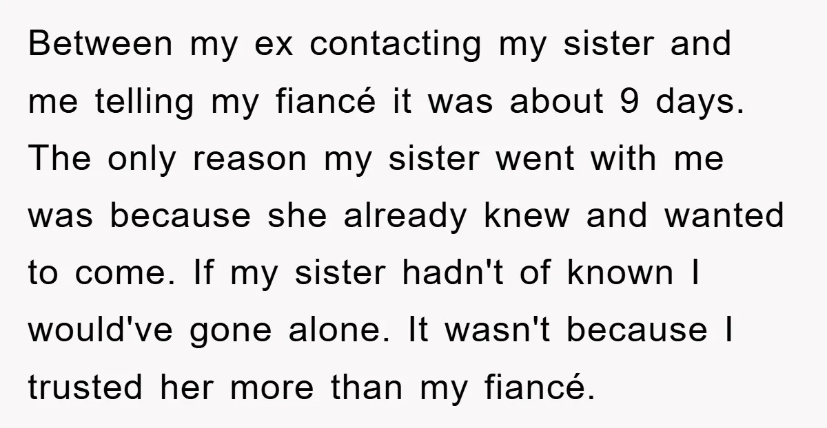 Between my ex contacting my sister and me telling my fiancé it was about 9 days. The only reason my sister went with me was because she already knew and...