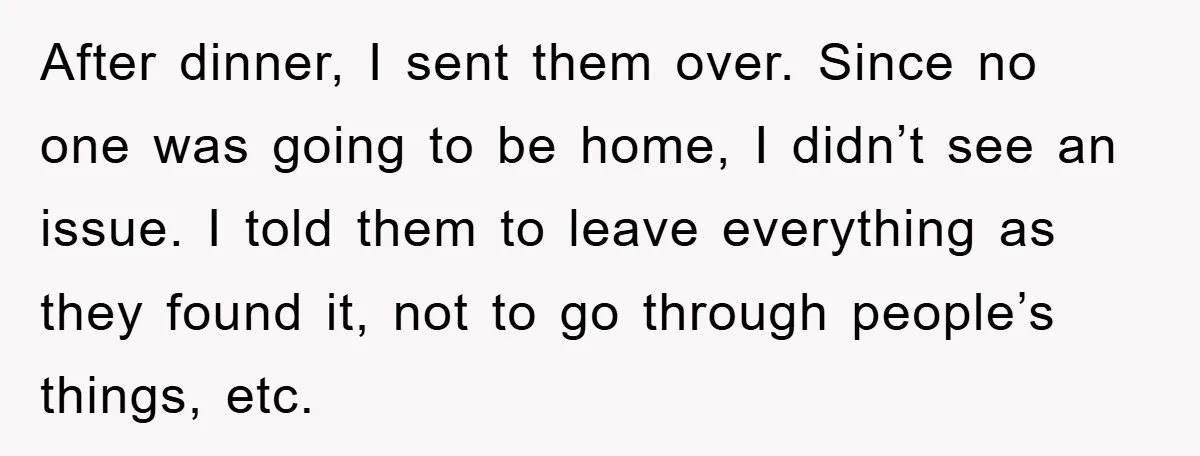 After dinner, I sent them over. Since no one was going to be home, I didn’t see an issue. I told them to leave everything as they found it, not...