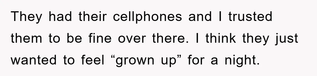 They had their cellphones and I trusted them to be fine over there. I think they just wanted to feel “grown up” for a night.