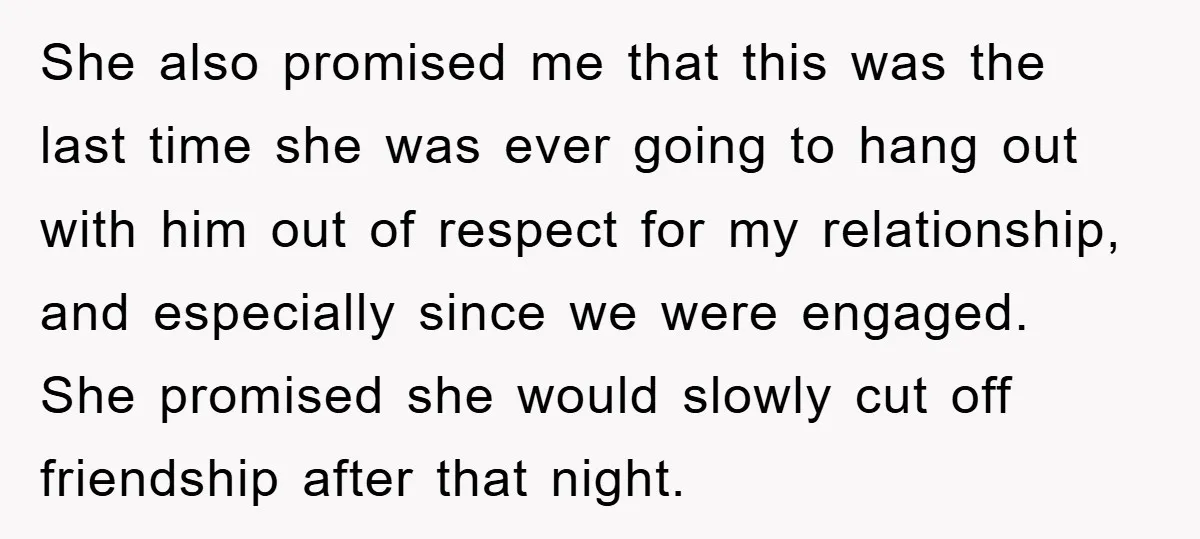 She also promised me that this was the last time she was ever going to hang out with him out of respect for my relationship, and especially since we were...
