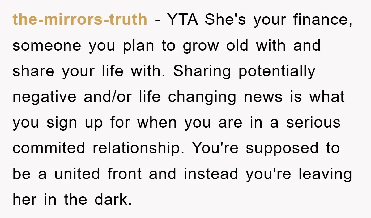 the-mirrors-truth − YTA She's your finance, someone you plan to grow old with and share your life with. Sharing potentially negative and/or life changing news is what you sign up...