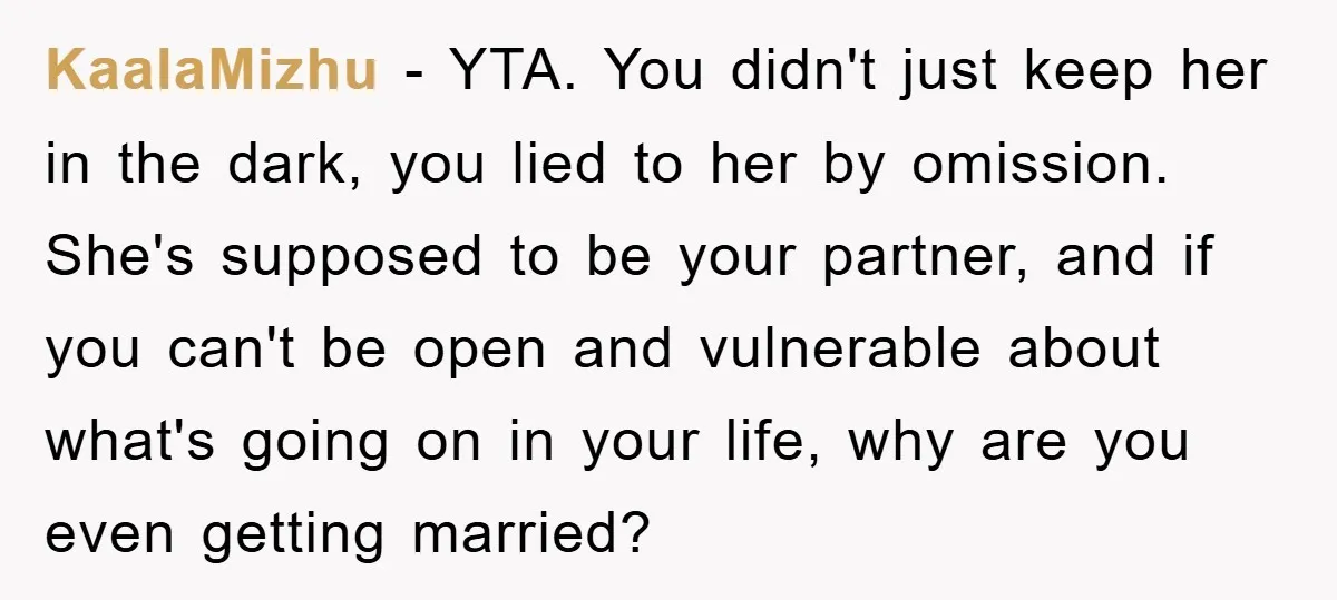 KaalaMizhu − YTA. You didn't just keep her in the dark, you lied to her by omission. She's supposed to be your partner, and if you can't be open and...