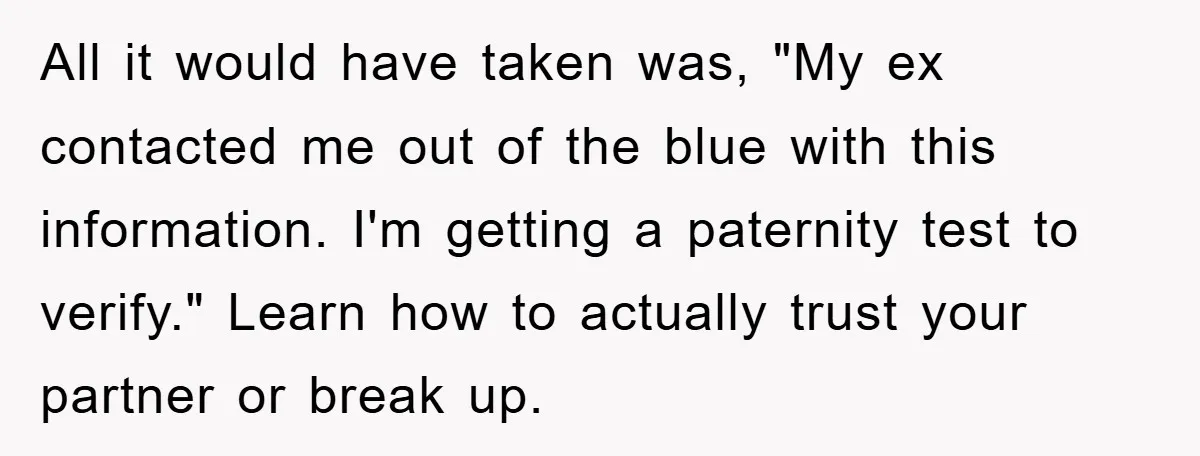 All it would have taken was, "My ex contacted me out of the blue with this information. I'm getting a paternity test to verify." Learn how to actually trust your...