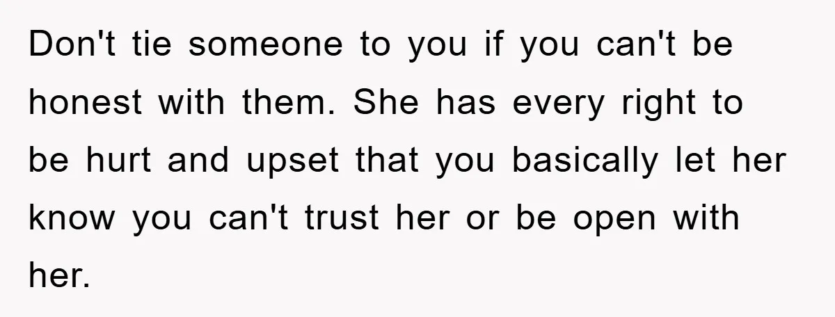 Don't tie someone to you if you can't be honest with them. She has every right to be hurt and upset that you basically let her know you can't trust...