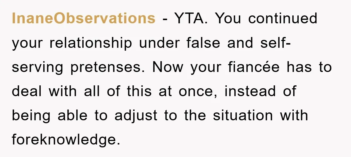 InaneObservations − YTA. You continued your relationship under false and self-serving pretenses. Now your fiancée has to deal with all of this at once, instead of being able to adjust...