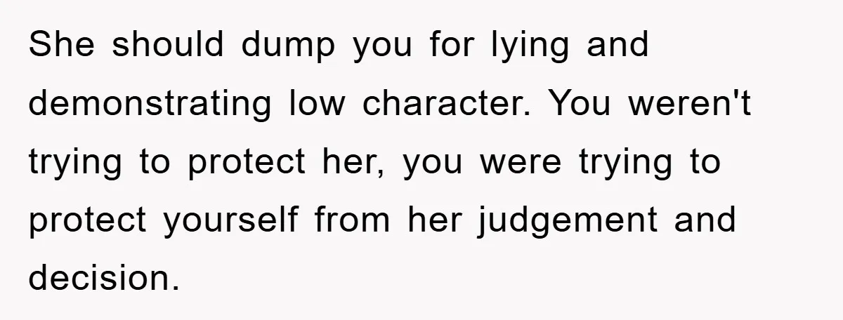 She should dump you for lying and demonstrating low character. You weren't trying to protect her, you were trying to protect yourself from her judgement and decision.