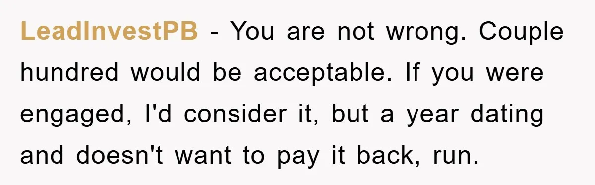 LeadInvestPB − You are not wrong. Couple hundred would be acceptable. If you were engaged, I'd consider it, but a year dating and doesn't want to pay it back, run.