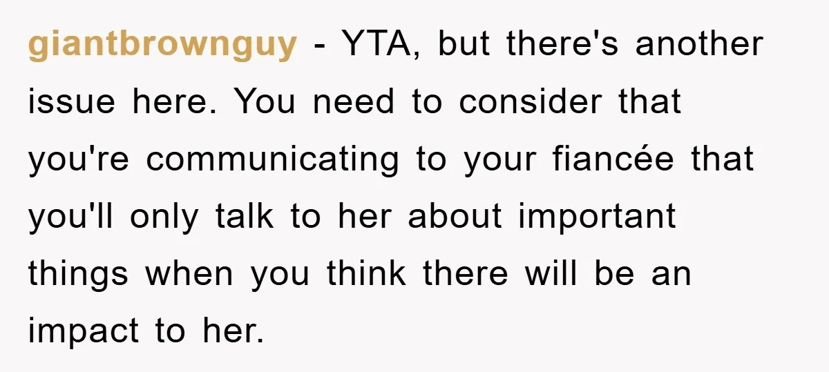 giantbrownguy − YTA, but there's another issue here. You need to consider that you're communicating to your fiancée that you'll only talk to her about important things when you think...