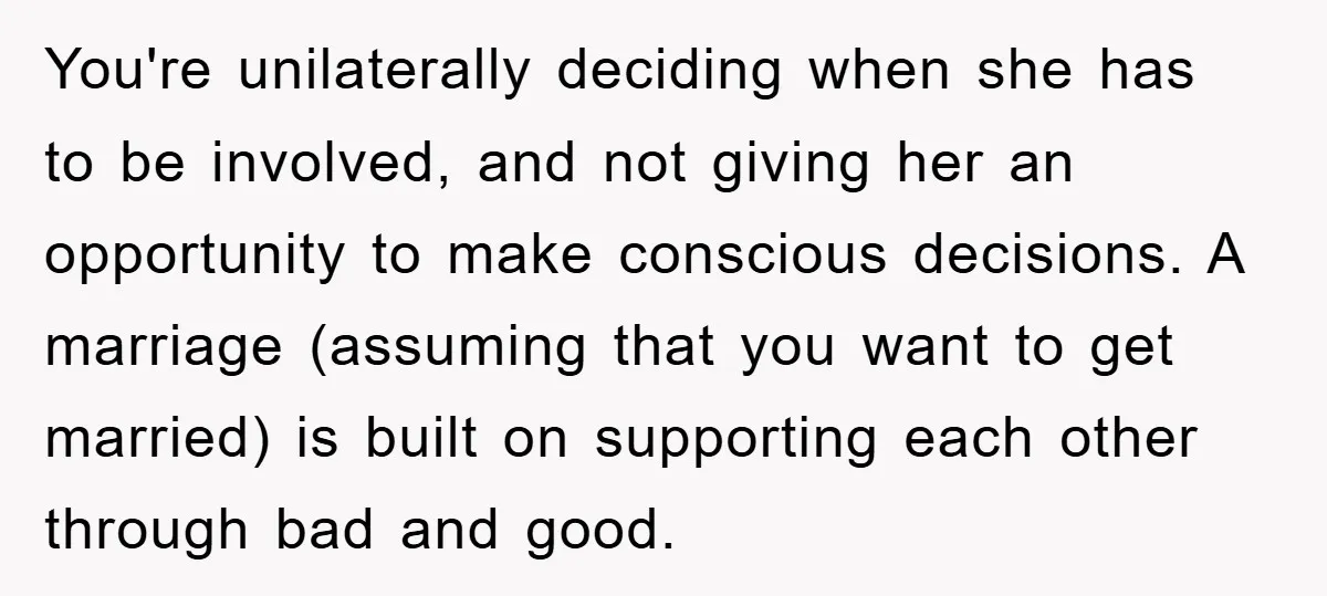 You're unilaterally deciding when she has to be involved, and not giving her an opportunity to make conscious decisions. A marriage (assuming that you want to get married) is built...