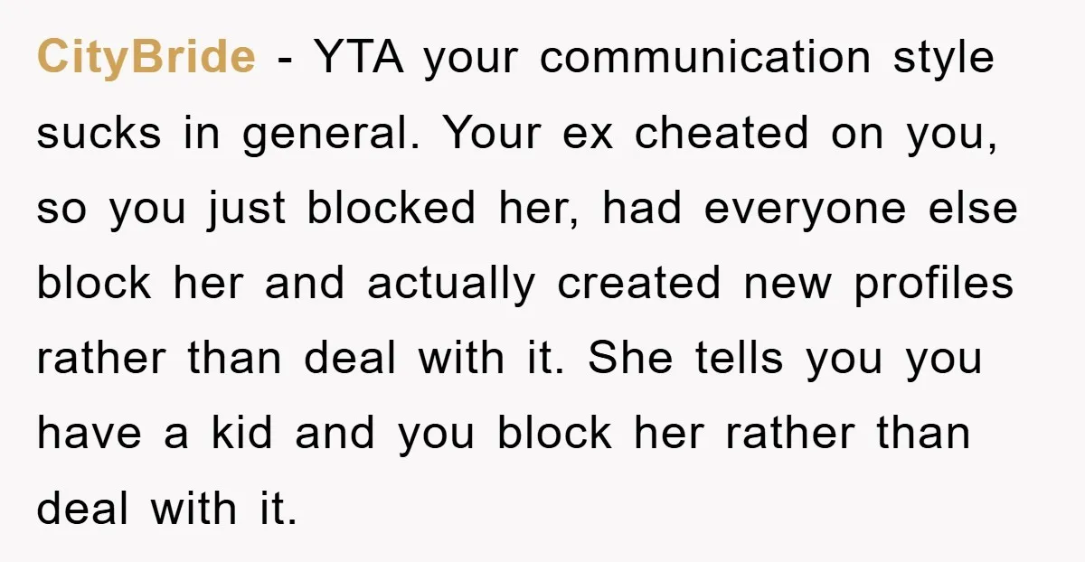 CityBride − YTA your communication style sucks in general. Your ex cheated on you, so you just blocked her, had everyone else block her and actually created new profiles rather...