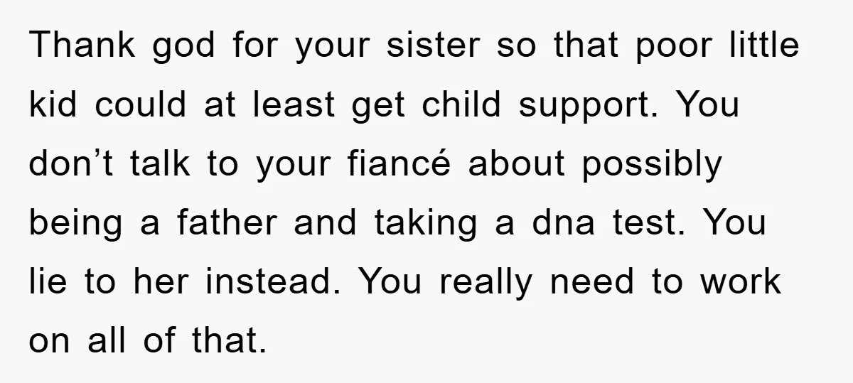 Thank god for your sister so that poor little kid could at least get child support. You don’t talk to your fiancé about possibly being a father and taking a...