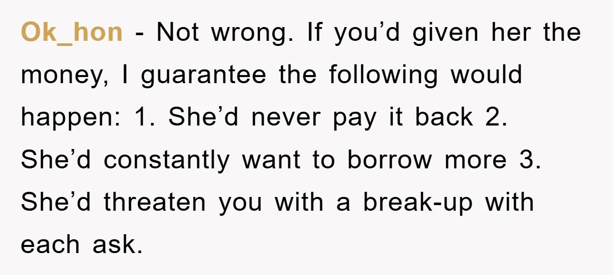 Ok_hon − Not wrong. If you’d given her the money, I guarantee the following would happen: 1. She’d never pay it back 2. She’d constantly want to borrow more 3....