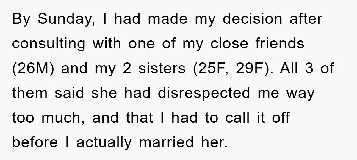 By Sunday, I had made my decision after consulting with one of my close friends (26M) and my 2 sisters (25F, 29F). All 3 of them said she had disrespected...