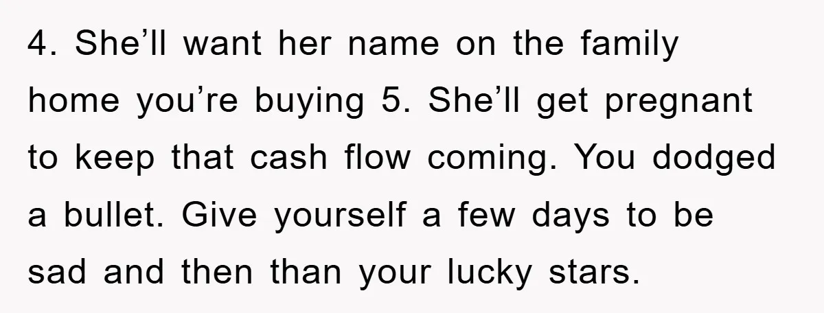 4. She’ll want her name on the family home you’re buying 5. She’ll get pregnant to keep that cash flow coming. You dodged a bullet. Give yourself a few days...