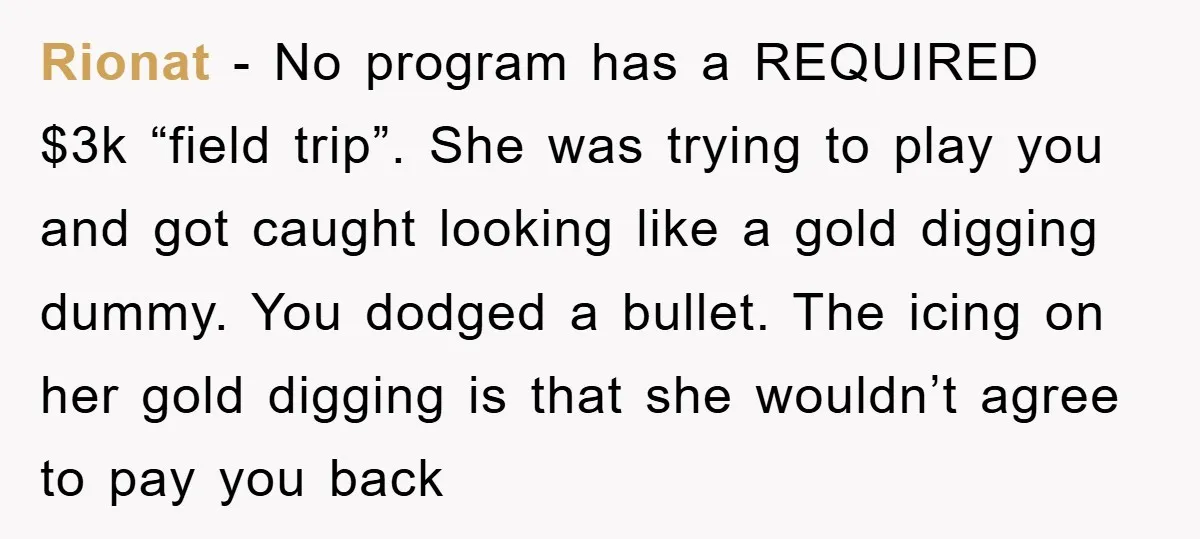 Rionat − No program has a REQUIRED $3k “field trip”. She was trying to play you and got caught looking like a gold digging dummy. You dodged a bullet. The...