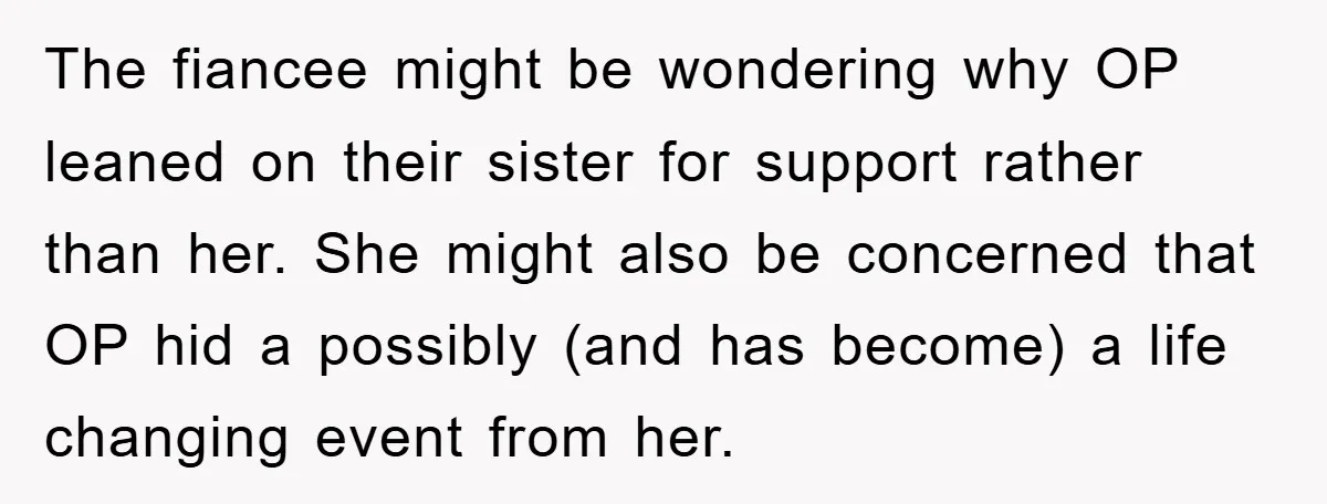 The fiancee might be wondering why OP leaned on their sister for support rather than her. She might also be concerned that OP hid a possibly (and has become) a...