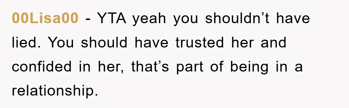 00Lisa00 − YTA yeah you shouldn’t have lied. You should have trusted her and confided in her, that’s part of being in a relationship.