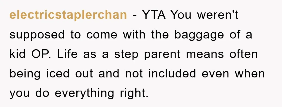 electricstaplerchan − YTA You weren't supposed to come with the baggage of a kid OP. Life as a step parent means often being iced out and not included even when...
