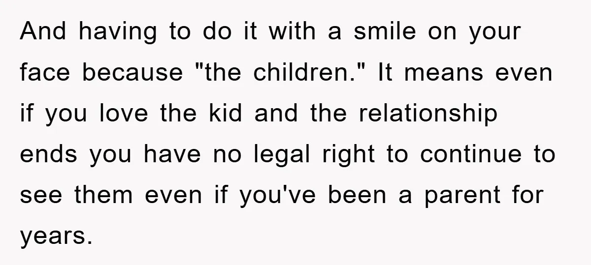 And having to do it with a smile on your face because "the children." It means even if you love the kid and the relationship ends you have no legal...