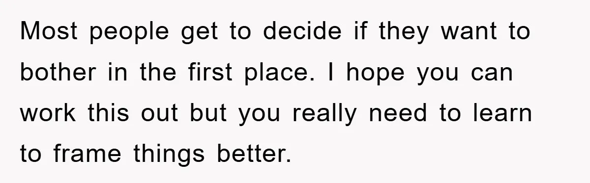 Most people get to decide if they want to bother in the first place. I hope you can work this out but you really need to learn to frame things...
