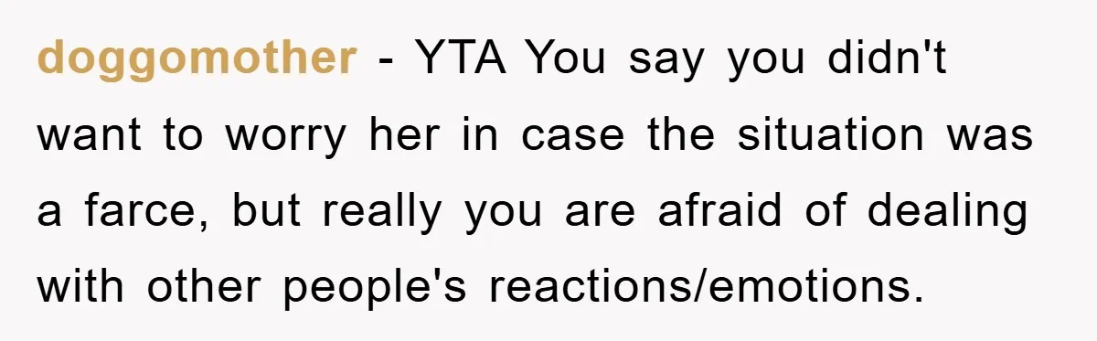 doggomother − YTA You say you didn't want to worry her in case the situation was a farce, but really you are afraid of dealing with other people's reactions/emotions.