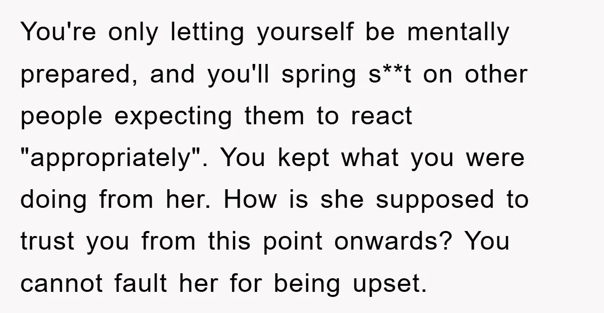 You're only letting yourself be mentally prepared, and you'll spring s**t on other people expecting them to react "appropriately". You kept what you were doing from her. How is she...