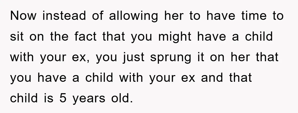Now instead of allowing her to have time to sit on the fact that you might have a child with your ex, you just sprung it on her that you...