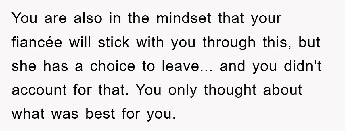 You are also in the mindset that your fiancée will stick with you through this, but she has a choice to leave... and you didn't account for that. You only...