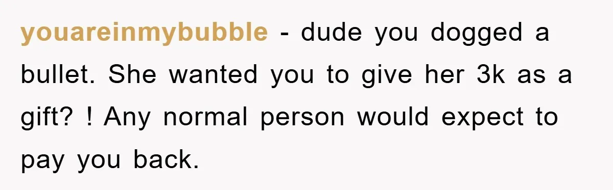 youareinmybubble − dude you dogged a bullet. She wanted you to give her 3k as a gift? ! Any normal person would expect to pay you back.