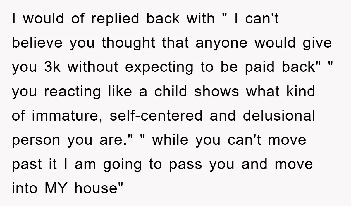 I would of replied back with " I can't believe you thought that anyone would give you 3k without expecting to be paid back" " you reacting like a child...