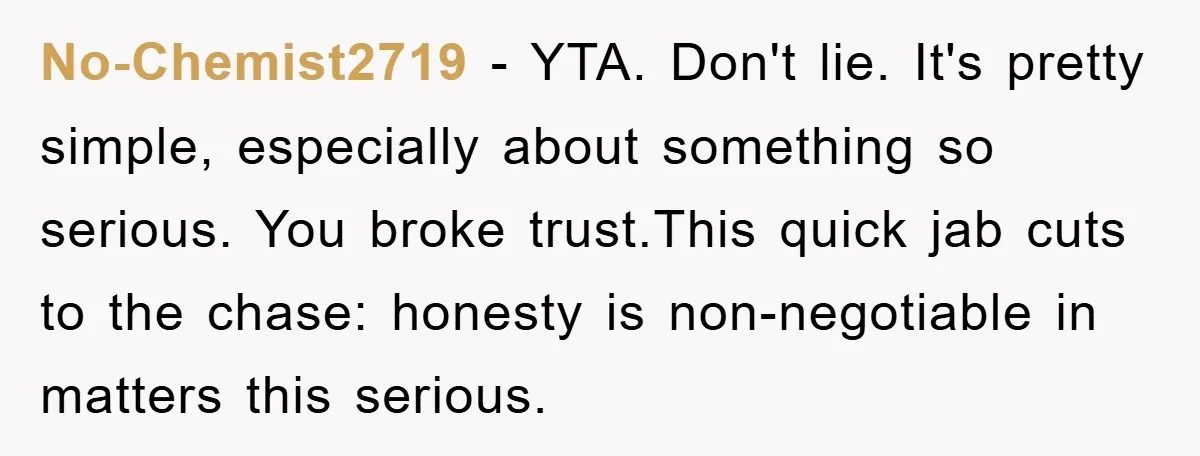 No-Chemist2719 − YTA. Don't lie. It's pretty simple, especially about something so serious. You broke trust.This quick jab cuts to the chase: honesty is non-negotiable in matters this serious.