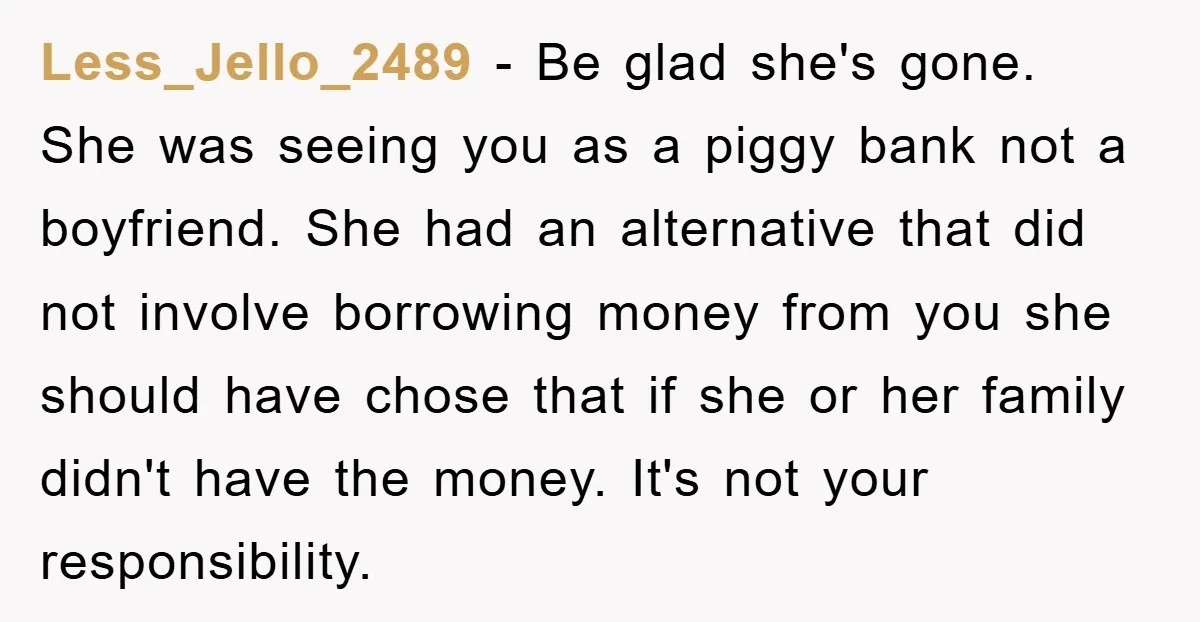Less_Jello_2489 − Be glad she's gone. She was seeing you as a piggy bank not a boyfriend. She had an alternative that did not involve borrowing money from you she...