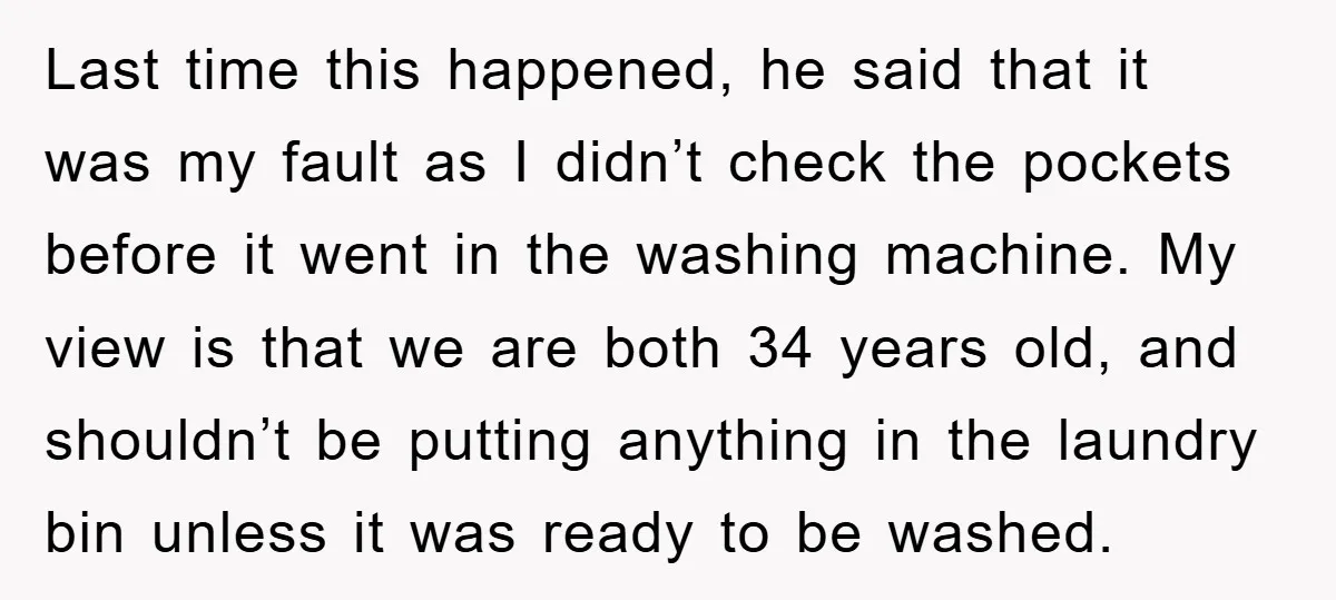 Last time this happened, he said that it was my fault as I didn’t check the pockets before it went in the washing machine. My view is that we are...