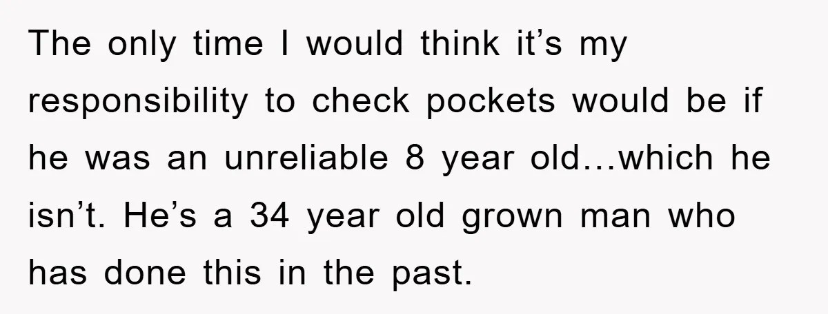 The only time I would think it’s my responsibility to check pockets would be if he was an unreliable 8 year old…which he isn’t. He’s a 34 year old grown...