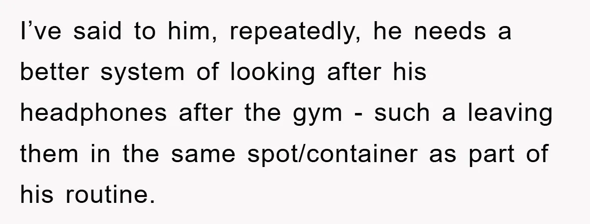 I’ve said to him, repeatedly, he needs a better system of looking after his headphones after the gym - such a leaving them in the same spot/container as part of...