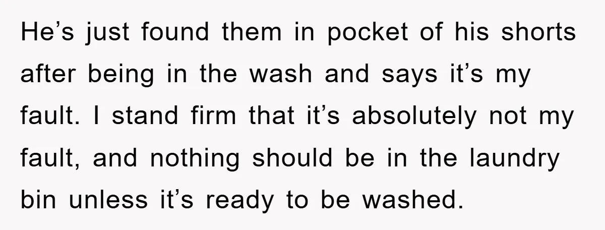 He’s just found them in pocket of his shorts after being in the wash and says it’s my fault. I stand firm that it’s absolutely not my fault, and nothing...