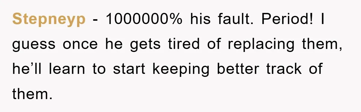 Stepneyp − 1000000% his fault. Period! I guess once he gets tired of replacing them, he’ll learn to start keeping better track of them.