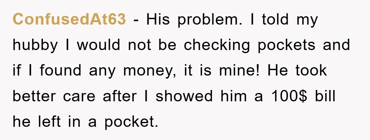 ConfusedAt63 − His problem. I told my hubby I would not be checking pockets and if I found any money, it is mine! He took better care after I showed...