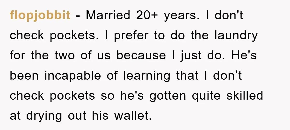 flopjobbit − Married 20+ years. I don't check pockets. I prefer to do the laundry for the two of us because I just do. He's been incapable of learning that...