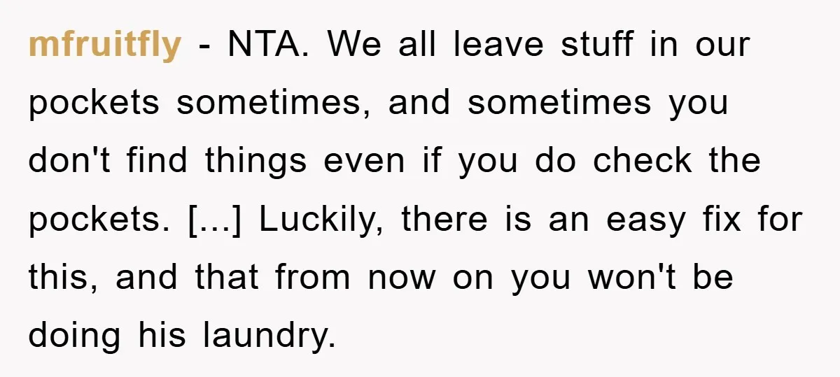 mfruitfly − NTA. We all leave stuff in our pockets sometimes, and sometimes you don't find things even if you do check the pockets. [...] Luckily, there is an easy...