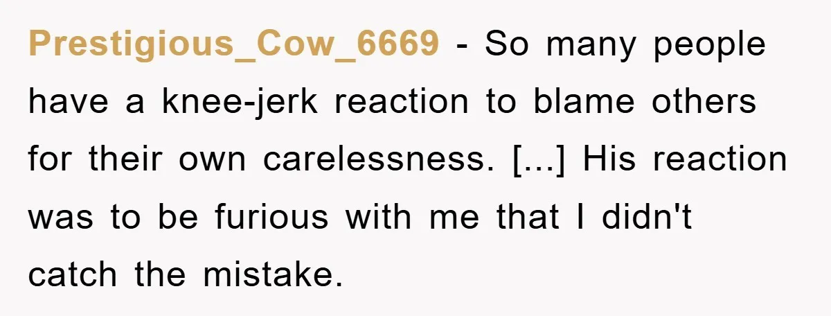 Prestigious_Cow_6669 − So many people have a knee-jerk reaction to blame others for their own carelessness. [...] His reaction was to be furious with me that I didn't catch the...