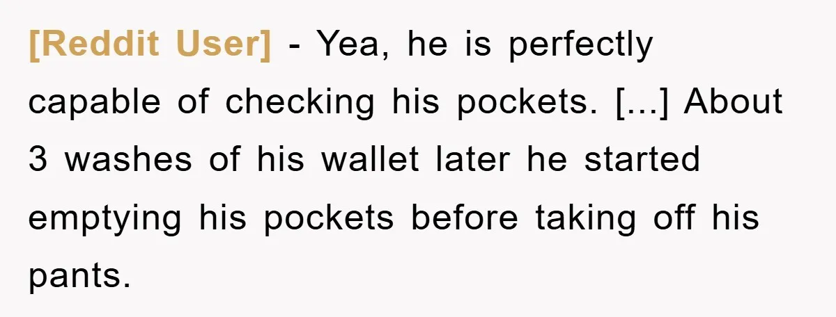 [Reddit User] − Yea, he is perfectly capable of checking his pockets. [...] About 3 washes of his wallet later he started emptying his pockets before taking off his pants.