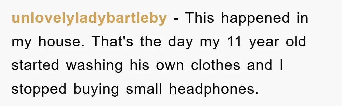 unlovelyladybartleby − This happened in my house. That's the day my 11 year old started washing his own clothes and I stopped buying small headphones.