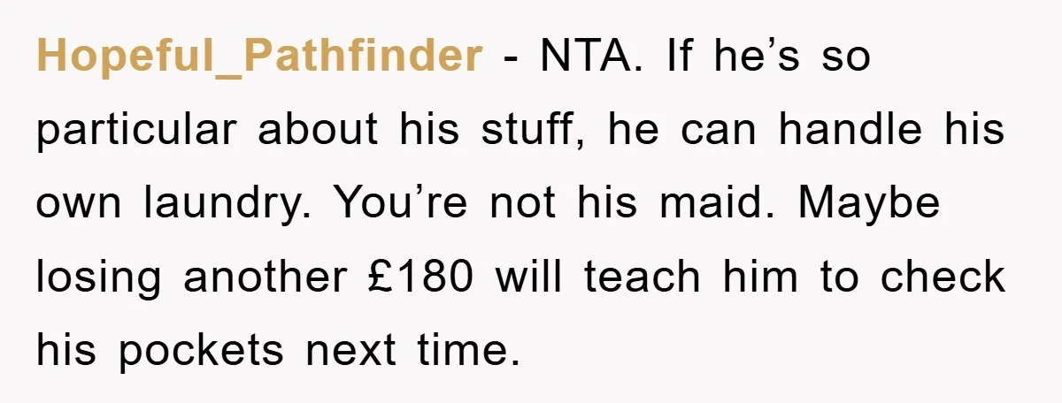 Hopeful_Pathfinder − NTA. If he’s so particular about his stuff, he can handle his own laundry. You’re not his maid. Maybe losing another £180 will teach him to check his...